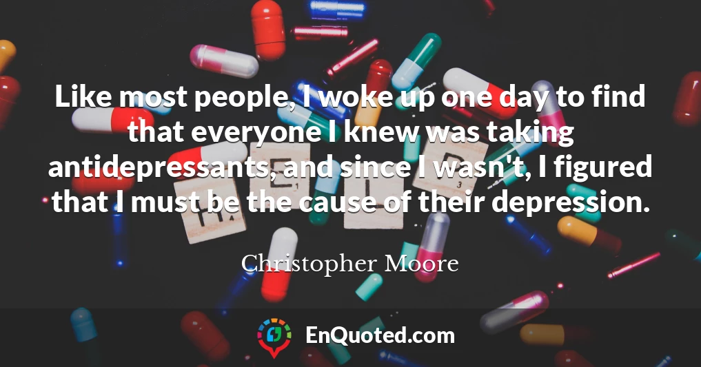 Like most people, I woke up one day to find that everyone I knew was taking antidepressants, and since I wasn't, I figured that I must be the cause of their depression.