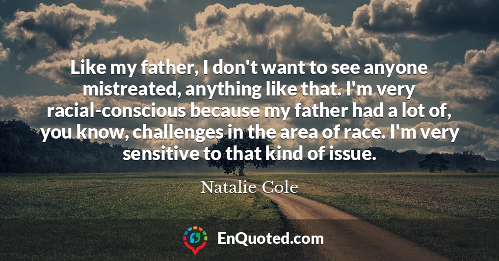 Like my father, I don't want to see anyone mistreated, anything like that. I'm very racial-conscious because my father had a lot of, you know, challenges in the area of race. I'm very sensitive to that kind of issue.