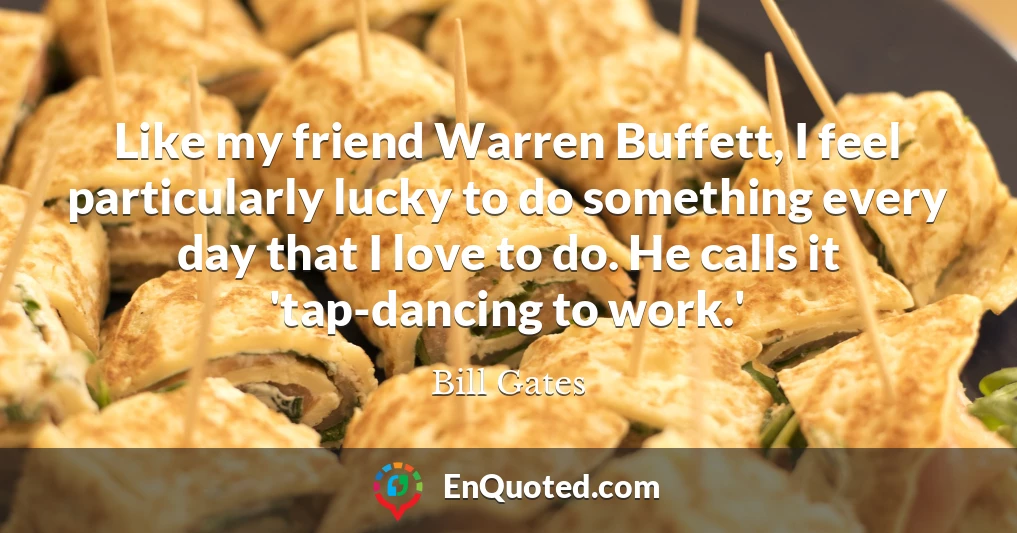 Like my friend Warren Buffett, I feel particularly lucky to do something every day that I love to do. He calls it 'tap-dancing to work.'