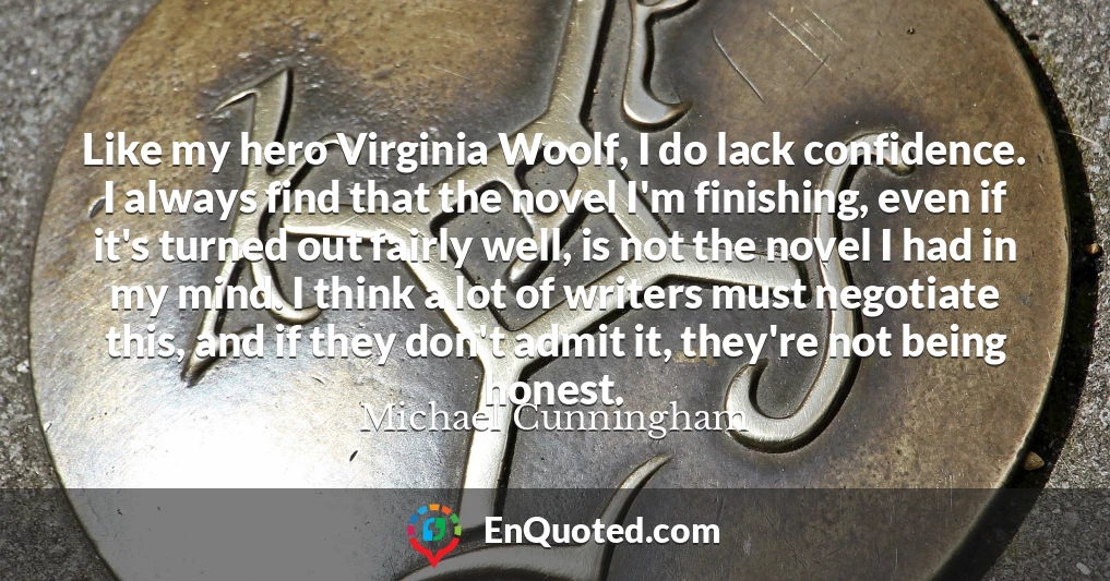 Like my hero Virginia Woolf, I do lack confidence. I always find that the novel I'm finishing, even if it's turned out fairly well, is not the novel I had in my mind. I think a lot of writers must negotiate this, and if they don't admit it, they're not being honest.