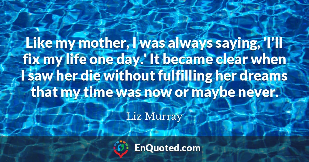 Like my mother, I was always saying, 'I'll fix my life one day.' It became clear when I saw her die without fulfilling her dreams that my time was now or maybe never.