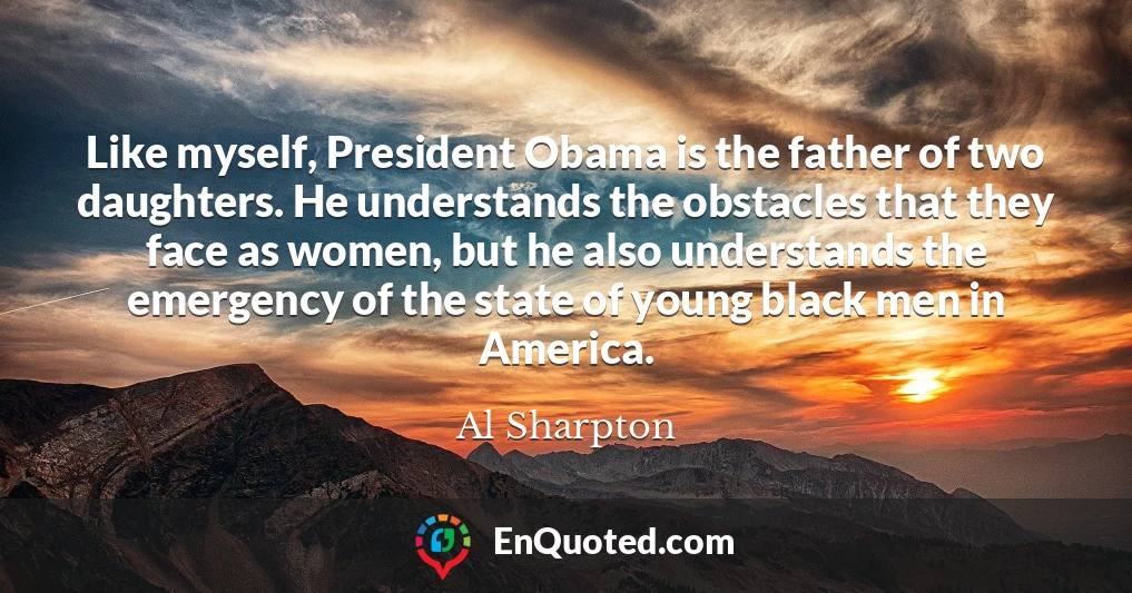 Like myself, President Obama is the father of two daughters. He understands the obstacles that they face as women, but he also understands the emergency of the state of young black men in America.