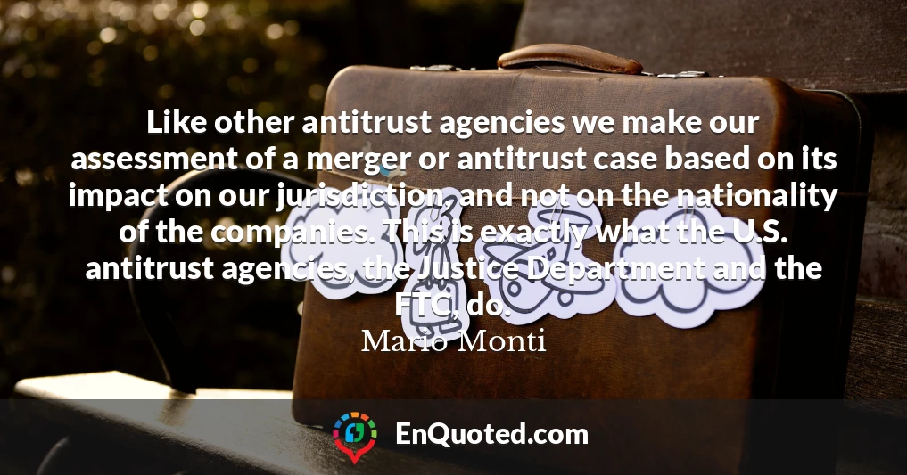 Like other antitrust agencies we make our assessment of a merger or antitrust case based on its impact on our jurisdiction, and not on the nationality of the companies. This is exactly what the U.S. antitrust agencies, the Justice Department and the FTC, do.