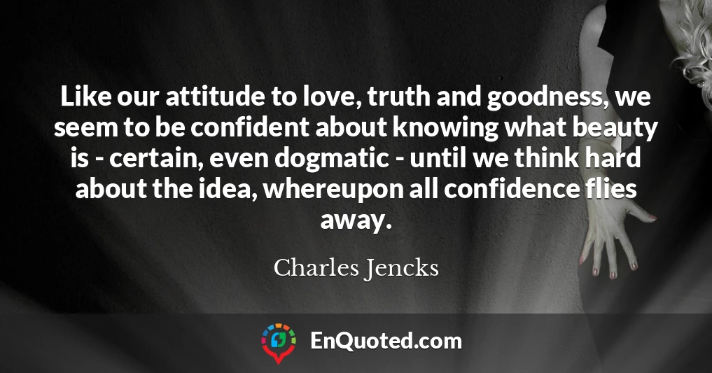 Like our attitude to love, truth and goodness, we seem to be confident about knowing what beauty is - certain, even dogmatic - until we think hard about the idea, whereupon all confidence flies away.