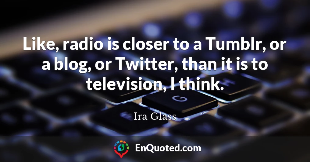 Like, radio is closer to a Tumblr, or a blog, or Twitter, than it is to television, I think.