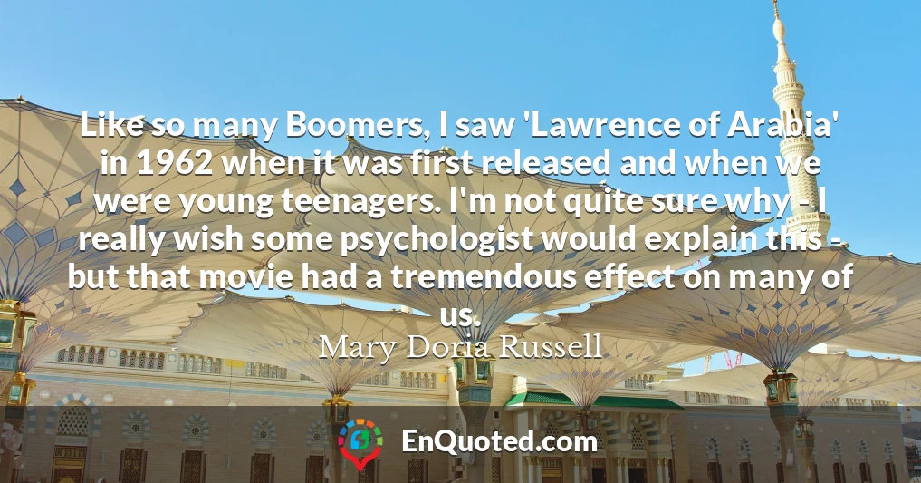 Like so many Boomers, I saw 'Lawrence of Arabia' in 1962 when it was first released and when we were young teenagers. I'm not quite sure why - I really wish some psychologist would explain this - but that movie had a tremendous effect on many of us.
