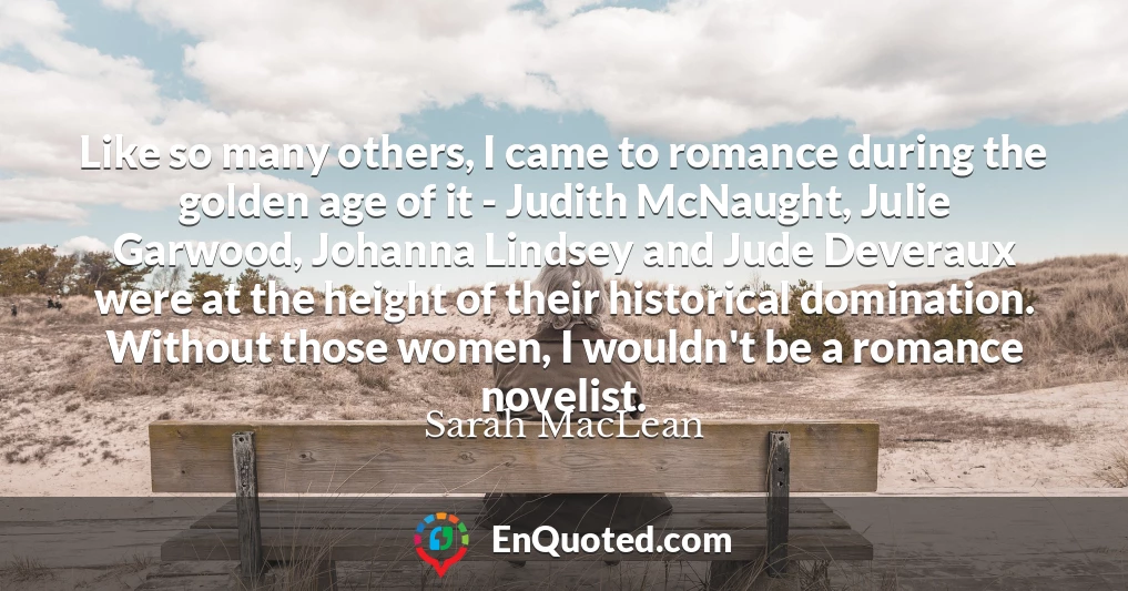 Like so many others, I came to romance during the golden age of it - Judith McNaught, Julie Garwood, Johanna Lindsey and Jude Deveraux were at the height of their historical domination. Without those women, I wouldn't be a romance novelist.