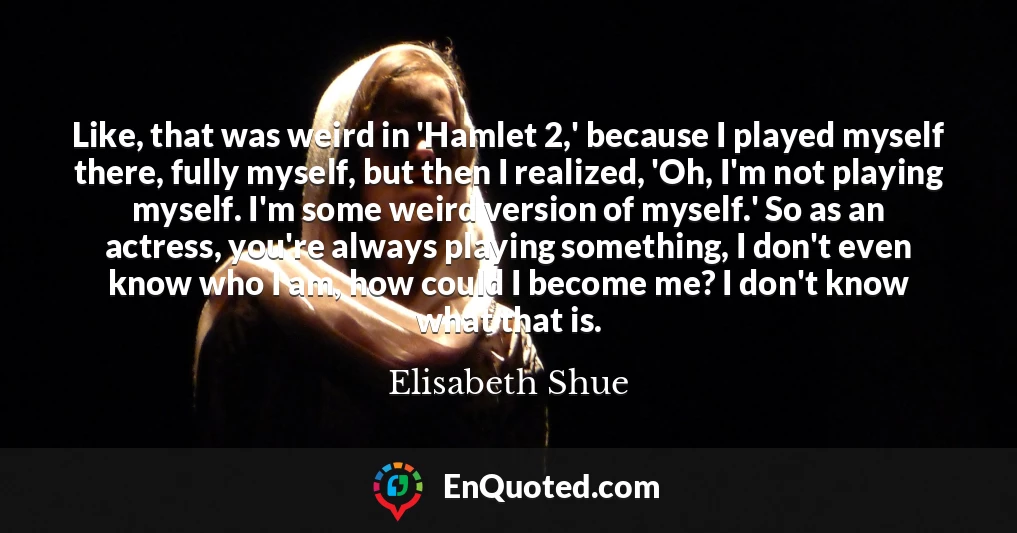 Like, that was weird in 'Hamlet 2,' because I played myself there, fully myself, but then I realized, 'Oh, I'm not playing myself. I'm some weird version of myself.' So as an actress, you're always playing something, I don't even know who I am, how could I become me? I don't know what that is.