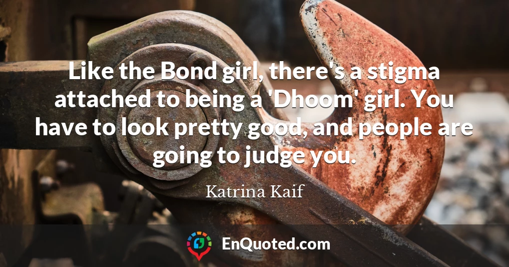 Like the Bond girl, there's a stigma attached to being a 'Dhoom' girl. You have to look pretty good, and people are going to judge you.