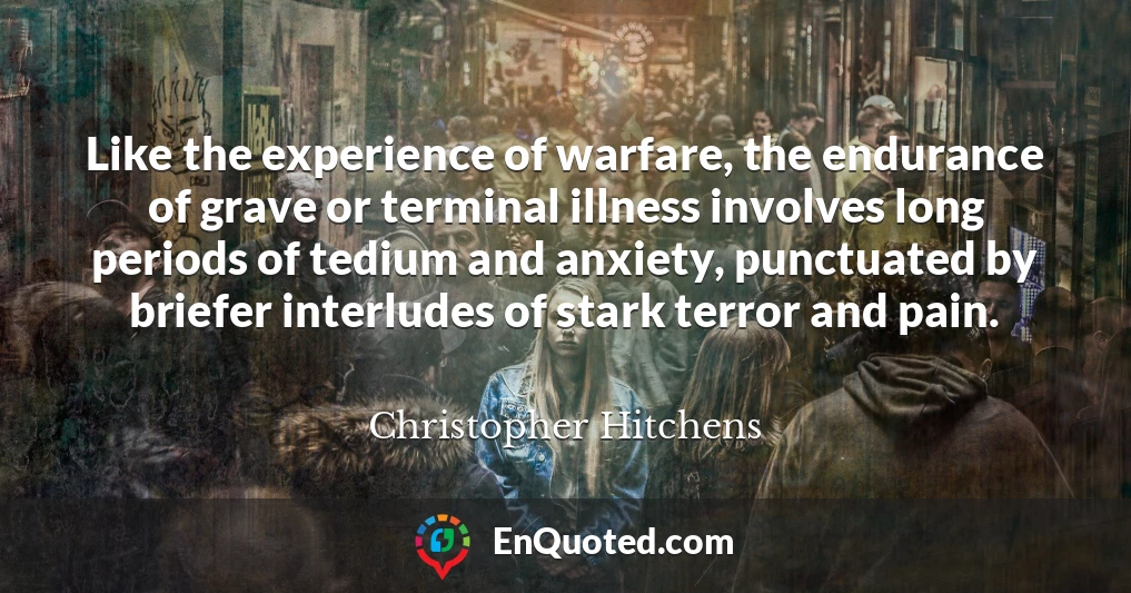 Like the experience of warfare, the endurance of grave or terminal illness involves long periods of tedium and anxiety, punctuated by briefer interludes of stark terror and pain.