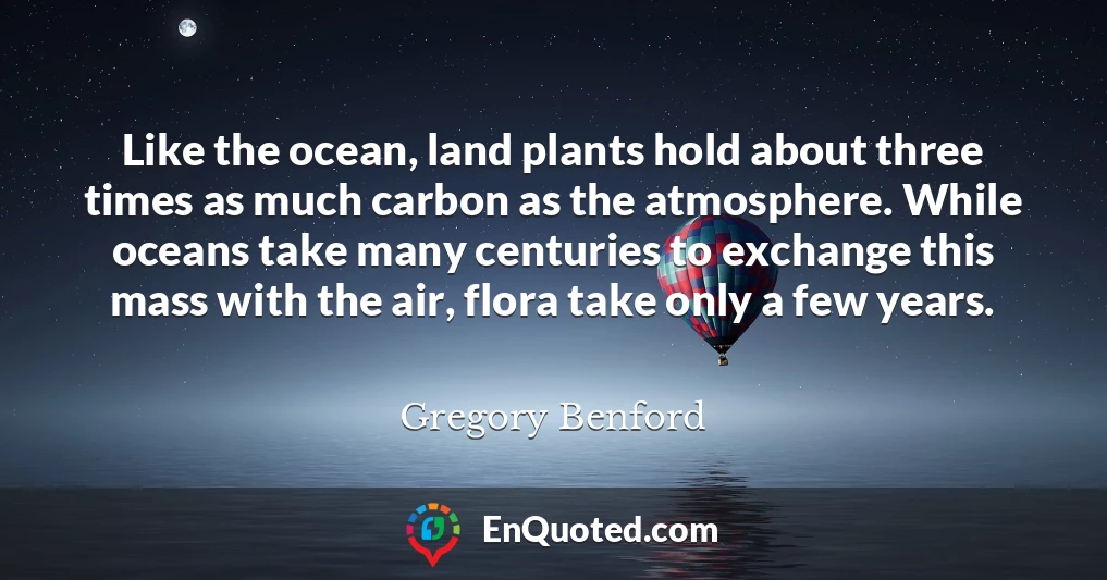 Like the ocean, land plants hold about three times as much carbon as the atmosphere. While oceans take many centuries to exchange this mass with the air, flora take only a few years.