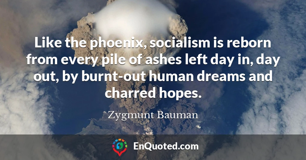 Like the phoenix, socialism is reborn from every pile of ashes left day in, day out, by burnt-out human dreams and charred hopes.