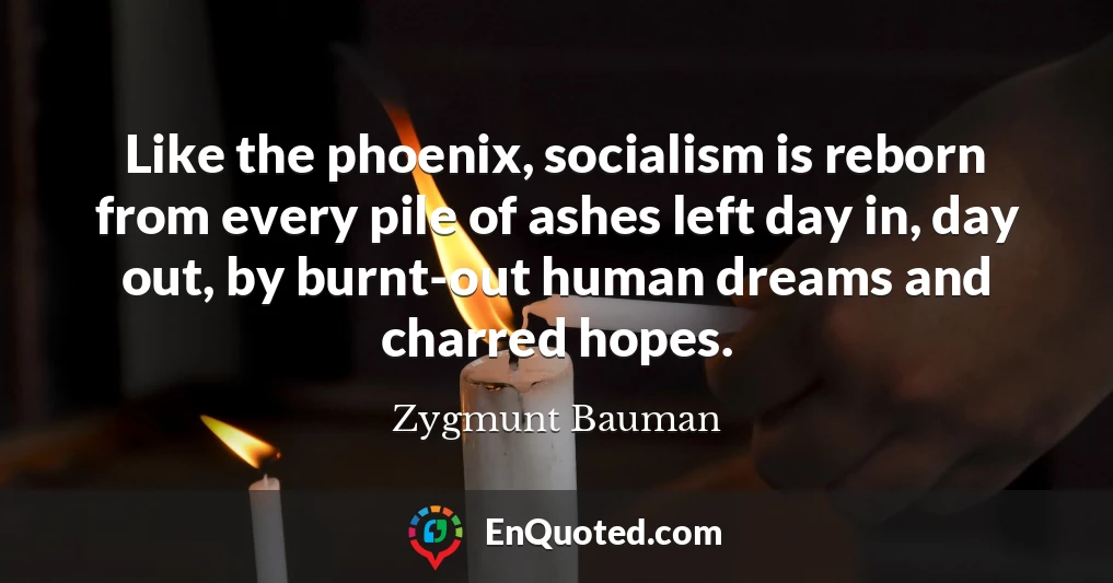 Like the phoenix, socialism is reborn from every pile of ashes left day in, day out, by burnt-out human dreams and charred hopes.