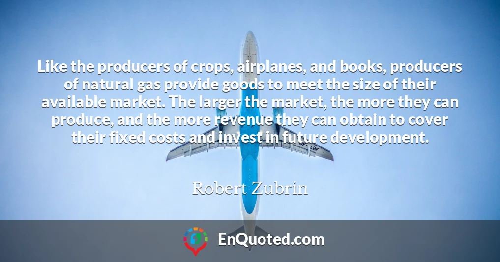 Like the producers of crops, airplanes, and books, producers of natural gas provide goods to meet the size of their available market. The larger the market, the more they can produce, and the more revenue they can obtain to cover their fixed costs and invest in future development.