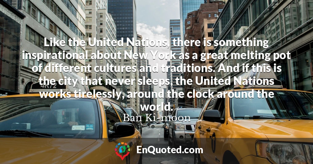 Like the United Nations, there is something inspirational about New York as a great melting pot of different cultures and traditions. And if this is the city that never sleeps, the United Nations works tirelessly, around the clock around the world.