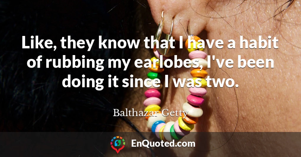 Like, they know that I have a habit of rubbing my earlobes, I've been doing it since I was two.