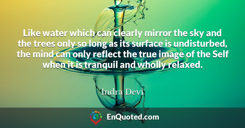Like water which can clearly mirror the sky and the trees only so long as its surface is undisturbed, the mind can only reflect the true image of the Self when it is tranquil and wholly relaxed.