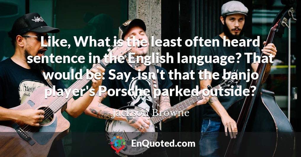 Like, What is the least often heard sentence in the English language? That would be: Say, isn't that the banjo player's Porsche parked outside?