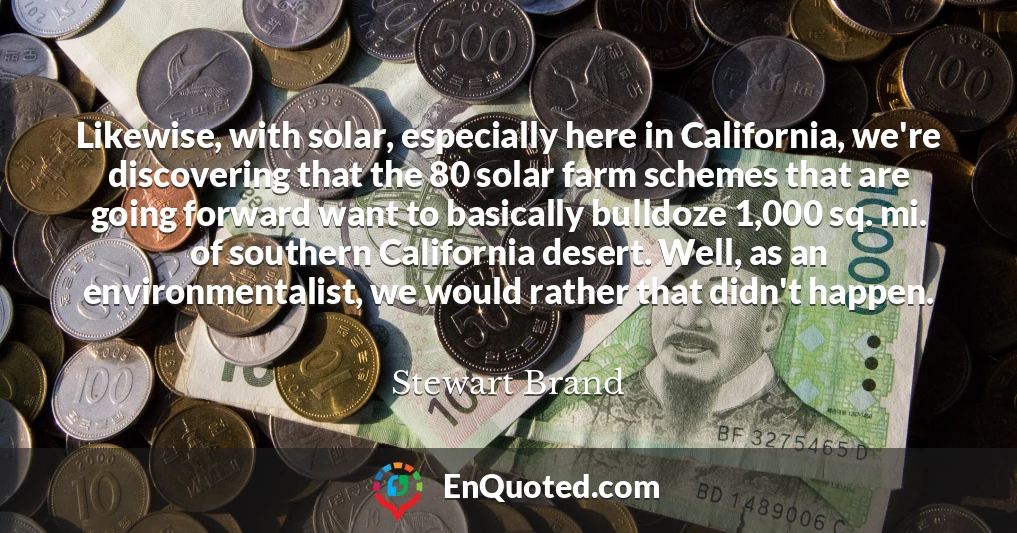 Likewise, with solar, especially here in California, we're discovering that the 80 solar farm schemes that are going forward want to basically bulldoze 1,000 sq. mi. of southern California desert. Well, as an environmentalist, we would rather that didn't happen.
