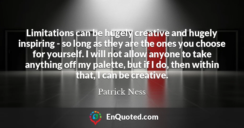 Limitations can be hugely creative and hugely inspiring - so long as they are the ones you choose for yourself. I will not allow anyone to take anything off my palette, but if I do, then within that, I can be creative.