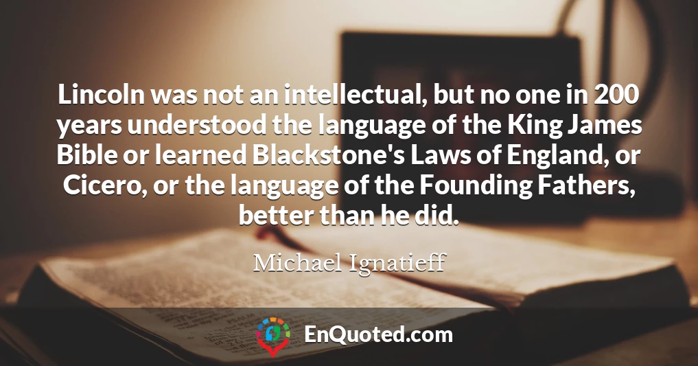 Lincoln was not an intellectual, but no one in 200 years understood the language of the King James Bible or learned Blackstone's Laws of England, or Cicero, or the language of the Founding Fathers, better than he did.