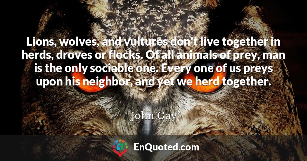 Lions, wolves, and vultures don't live together in herds, droves or flocks. Of all animals of prey, man is the only sociable one. Every one of us preys upon his neighbor, and yet we herd together.