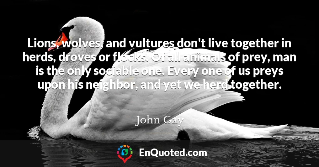 Lions, wolves, and vultures don't live together in herds, droves or flocks. Of all animals of prey, man is the only sociable one. Every one of us preys upon his neighbor, and yet we herd together.