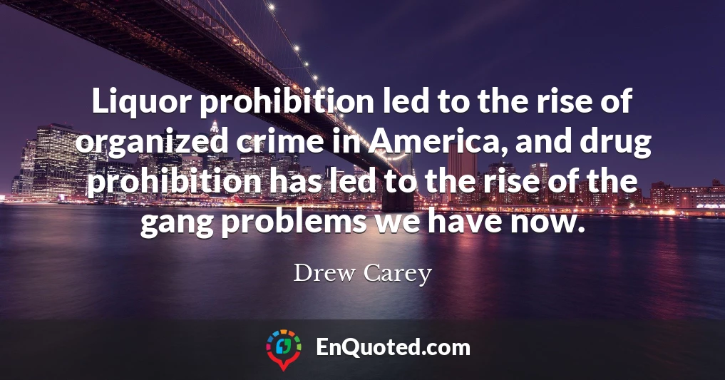 Liquor prohibition led to the rise of organized crime in America, and drug prohibition has led to the rise of the gang problems we have now.