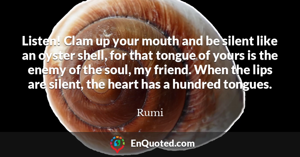 Listen! Clam up your mouth and be silent like an oyster shell, for that tongue of yours is the enemy of the soul, my friend. When the lips are silent, the heart has a hundred tongues.
