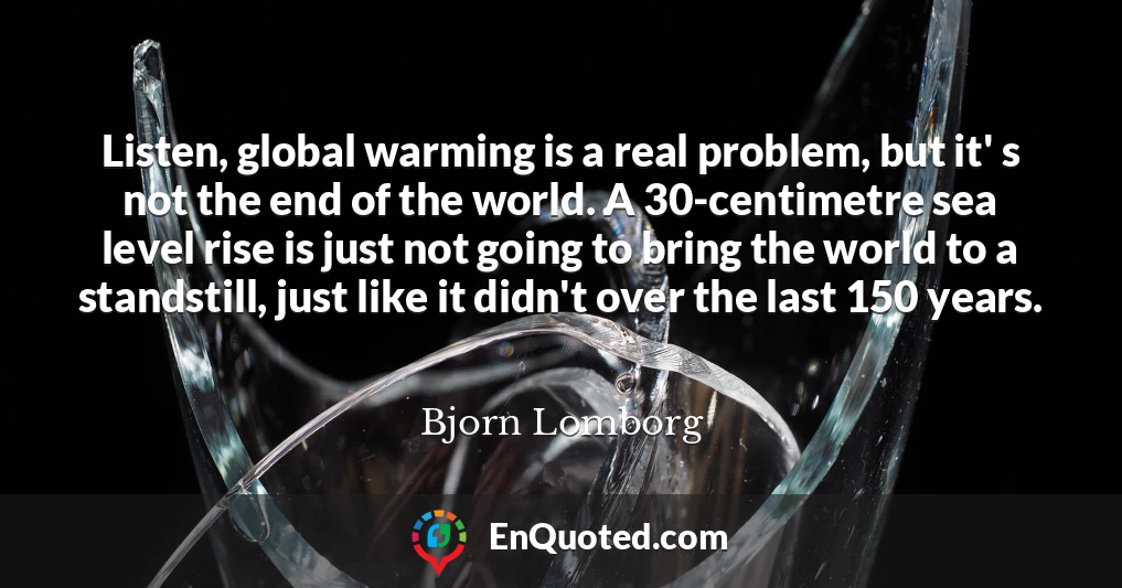 Listen, global warming is a real problem, but it' s not the end of the world. A 30-centimetre sea level rise is just not going to bring the world to a standstill, just like it didn't over the last 150 years.
