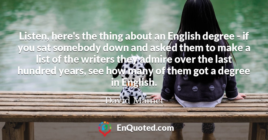 Listen, here's the thing about an English degree - if you sat somebody down and asked them to make a list of the writers they admire over the last hundred years, see how many of them got a degree in English.