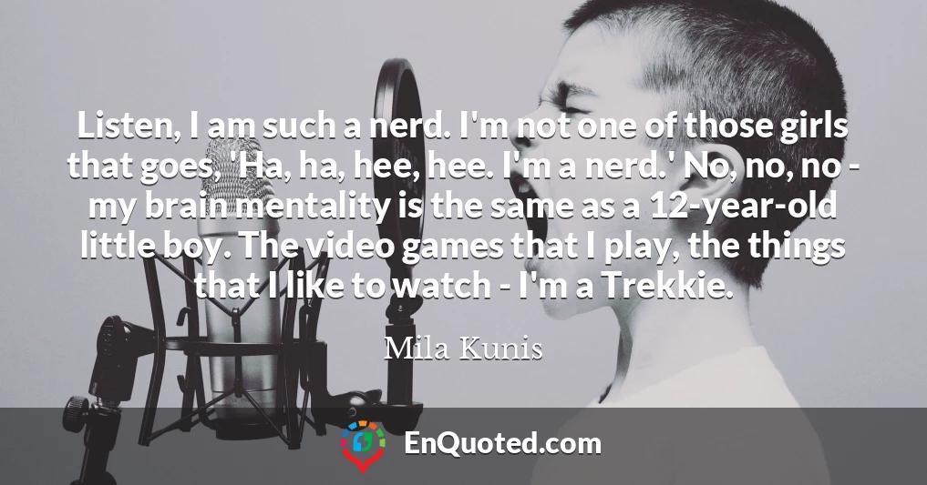 Listen, I am such a nerd. I'm not one of those girls that goes, 'Ha, ha, hee, hee. I'm a nerd.' No, no, no - my brain mentality is the same as a 12-year-old little boy. The video games that I play, the things that I like to watch - I'm a Trekkie.