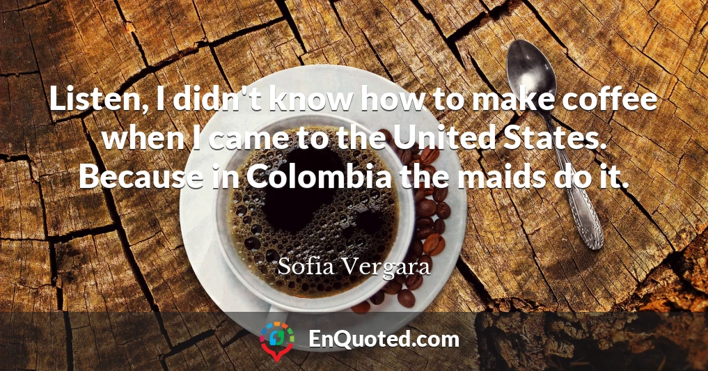 Listen, I didn't know how to make coffee when I came to the United States. Because in Colombia the maids do it.