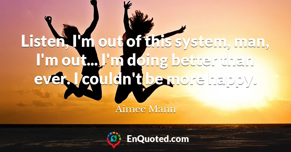 Listen, I'm out of this system, man, I'm out... I'm doing better than ever. I couldn't be more happy.