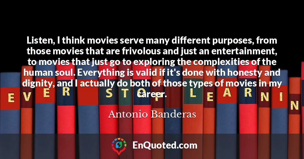 Listen, I think movies serve many different purposes, from those movies that are frivolous and just an entertainment, to movies that just go to exploring the complexities of the human soul. Everything is valid if it's done with honesty and dignity, and I actually do both of those types of movies in my career.