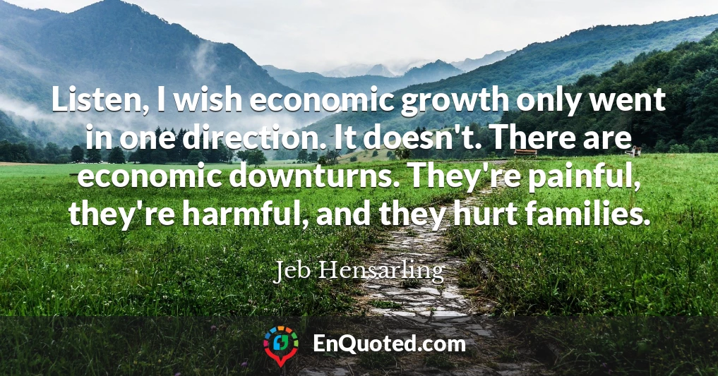 Listen, I wish economic growth only went in one direction. It doesn't. There are economic downturns. They're painful, they're harmful, and they hurt families.