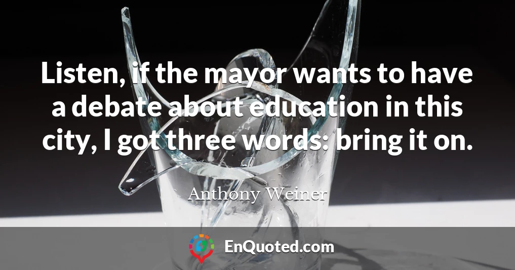 Listen, if the mayor wants to have a debate about education in this city, I got three words: bring it on.