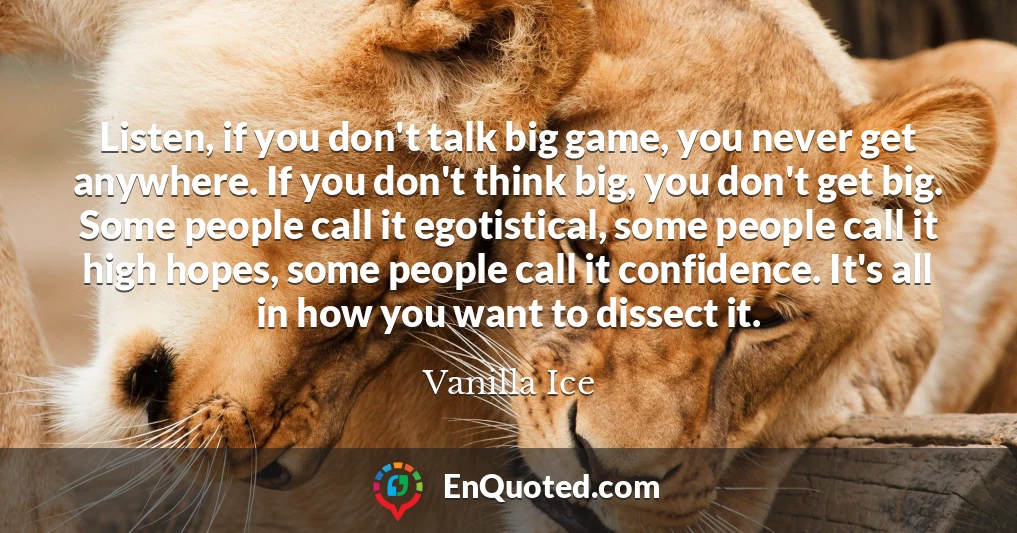 Listen, if you don't talk big game, you never get anywhere. If you don't think big, you don't get big. Some people call it egotistical, some people call it high hopes, some people call it confidence. It's all in how you want to dissect it.