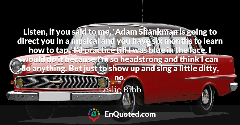 Listen, if you said to me, 'Adam Shankman is going to direct you in a musical and you have six months to learn how to tap,' I'd practice till I was blue in the face. I would do it because I'm so headstrong and think I can do anything. But just to show up and sing a little ditty, no.