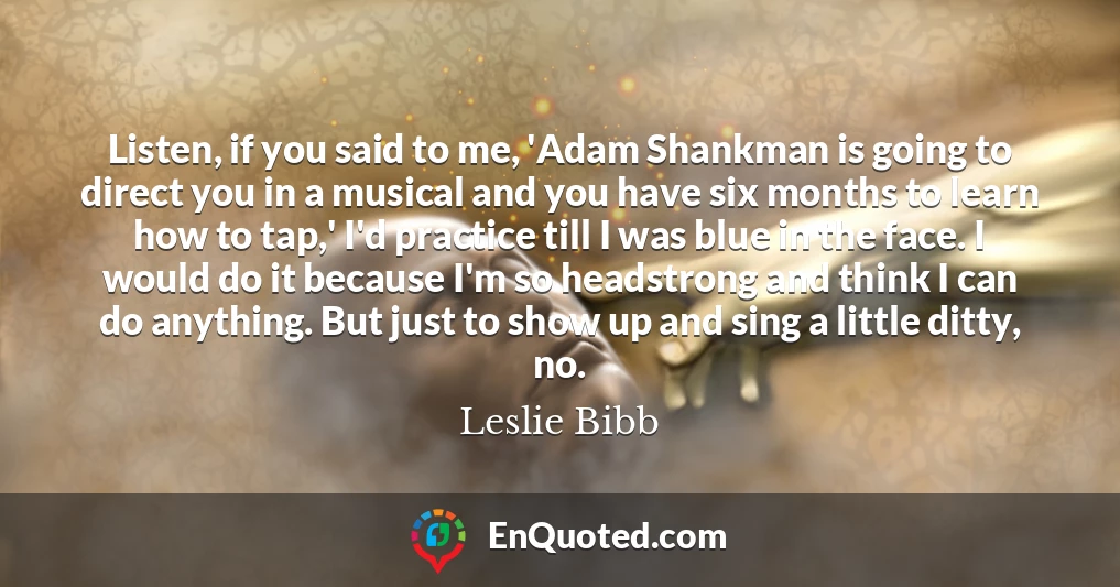 Listen, if you said to me, 'Adam Shankman is going to direct you in a musical and you have six months to learn how to tap,' I'd practice till I was blue in the face. I would do it because I'm so headstrong and think I can do anything. But just to show up and sing a little ditty, no.