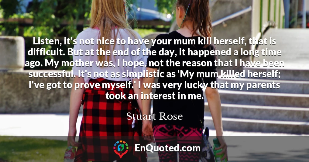 Listen, it's not nice to have your mum kill herself, that is difficult. But at the end of the day, it happened a long time ago. My mother was, I hope, not the reason that I have been successful. It's not as simplistic as 'My mum killed herself; I've got to prove myself.' I was very lucky that my parents took an interest in me.