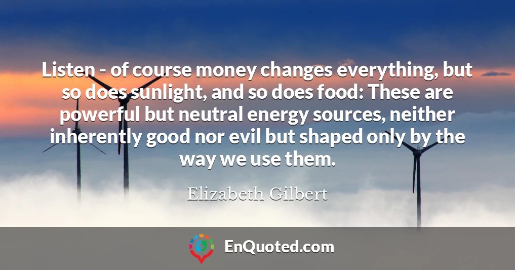 Listen - of course money changes everything, but so does sunlight, and so does food: These are powerful but neutral energy sources, neither inherently good nor evil but shaped only by the way we use them.
