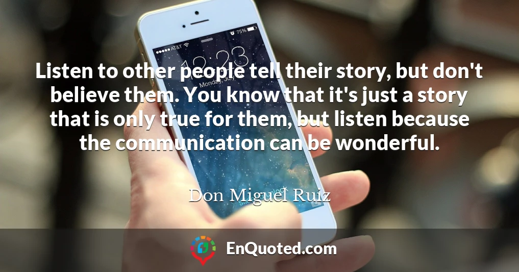 Listen to other people tell their story, but don't believe them. You know that it's just a story that is only true for them, but listen because the communication can be wonderful.
