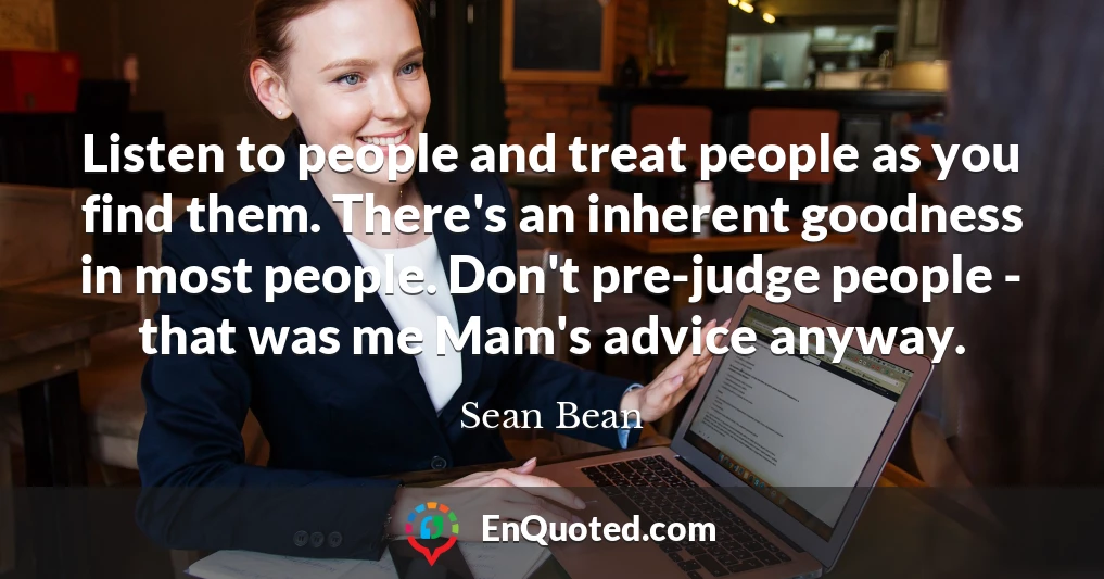 Listen to people and treat people as you find them. There's an inherent goodness in most people. Don't pre-judge people - that was me Mam's advice anyway.
