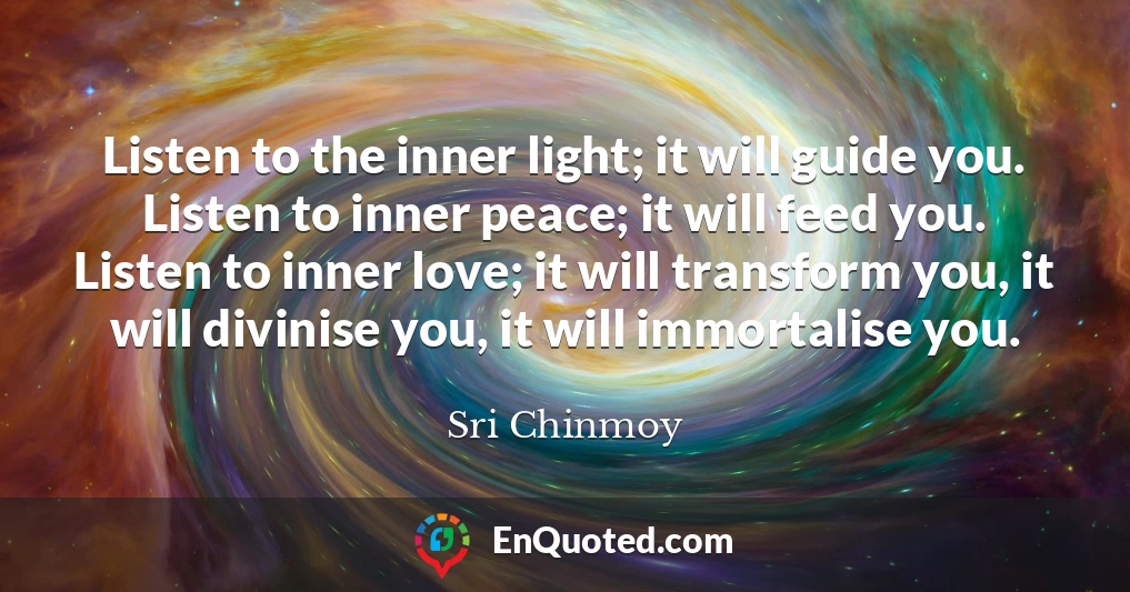 Listen to the inner light; it will guide you. Listen to inner peace; it will feed you. Listen to inner love; it will transform you, it will divinise you, it will immortalise you.