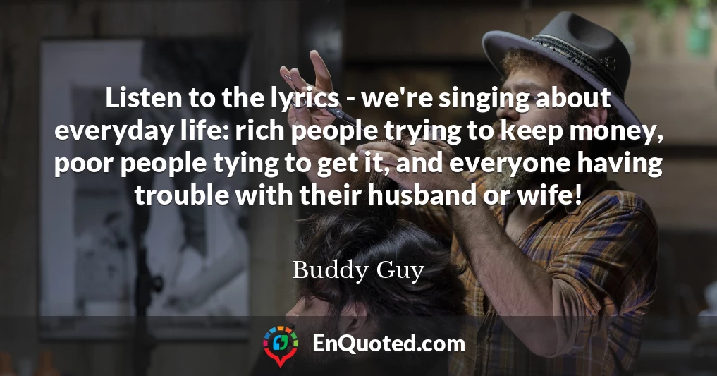Listen to the lyrics - we're singing about everyday life: rich people trying to keep money, poor people tying to get it, and everyone having trouble with their husband or wife!
