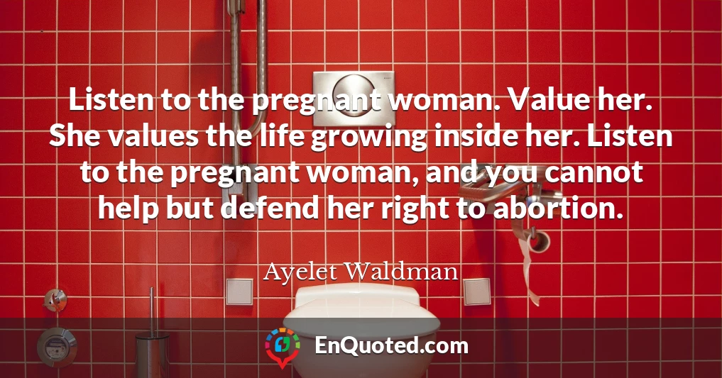 Listen to the pregnant woman. Value her. She values the life growing inside her. Listen to the pregnant woman, and you cannot help but defend her right to abortion.