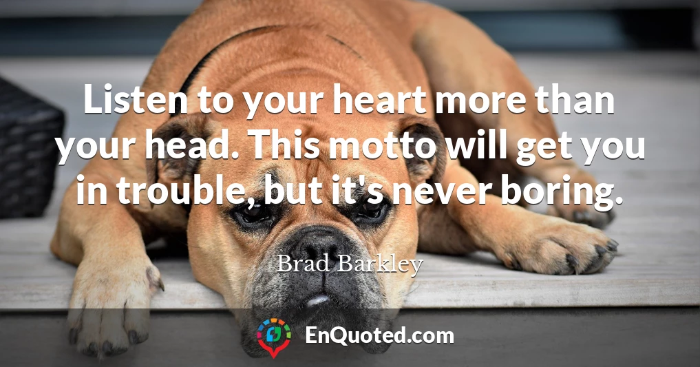 Listen to your heart more than your head. This motto will get you in trouble, but it's never boring.