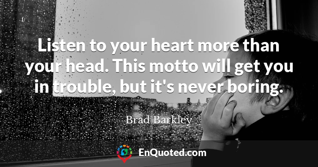 Listen to your heart more than your head. This motto will get you in trouble, but it's never boring.