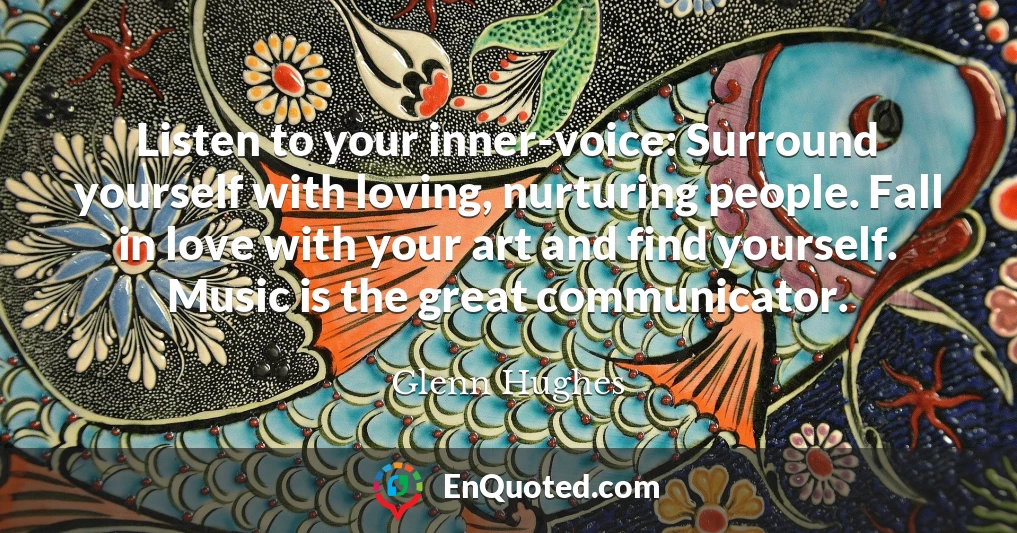 Listen to your inner-voice: Surround yourself with loving, nurturing people. Fall in love with your art and find yourself. Music is the great communicator.